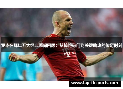 罗本在拜仁五大经典瞬间回顾：从惊艳破门到关键助攻的传奇时刻