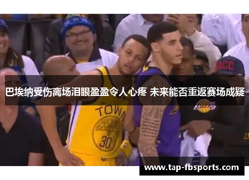 巴埃纳受伤离场泪眼盈盈令人心疼 未来能否重返赛场成疑